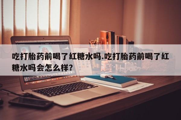 流产药网上购买吃打胎药前喝了红糖水吗.吃打胎药前喝了红糖水吗会怎么样？