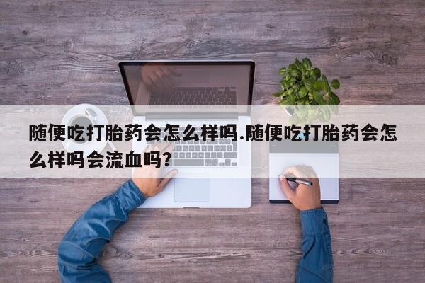 流产药网上购买随便吃打胎药会怎么样吗.随便吃打胎药会怎么样吗会流血吗？