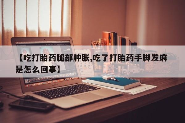 流产药网上购买【吃打胎药腿部肿胀,吃了打胎药手脚发麻 是怎么回事】