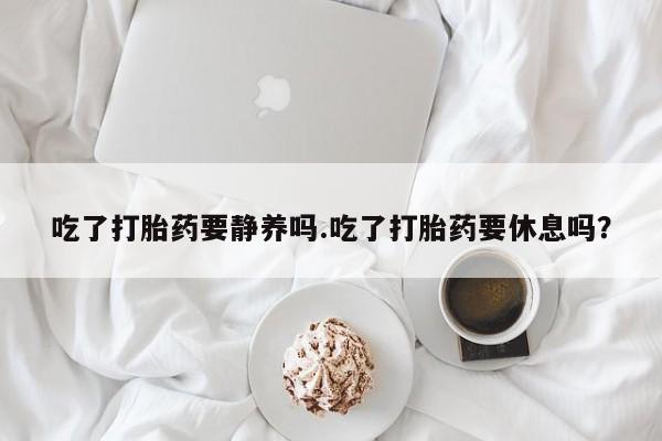 流产药网上购买吃了打胎药要静养吗.吃了打胎药要休息吗？