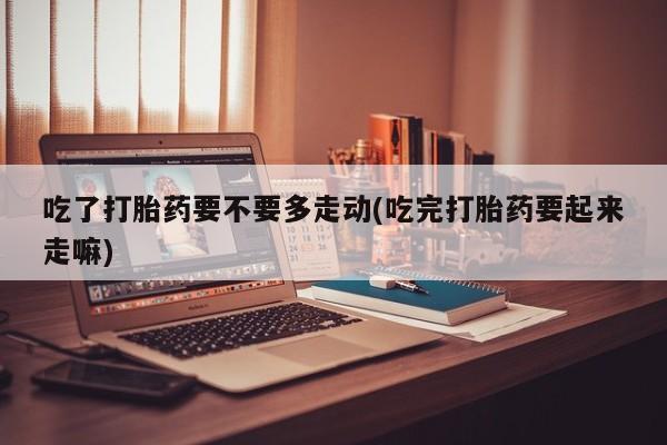 流产药网上购买吃了打胎药要不要多走动(吃完打胎药要起来走嘛)