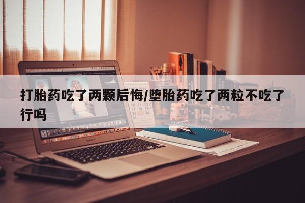 流产药网上购买打胎药吃了两颗后悔/堕胎药吃了两粒不吃了行吗