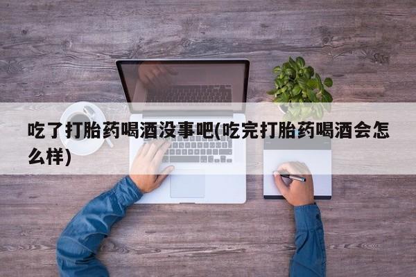 流产药网上购买吃了打胎药喝酒没事吧(吃完打胎药喝酒会怎么样)