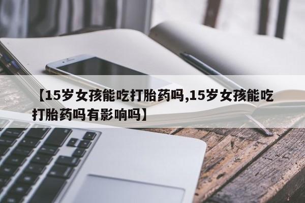 流产药网上购买【15岁女孩能吃打胎药吗,15岁女孩能吃打胎药吗有影响吗】