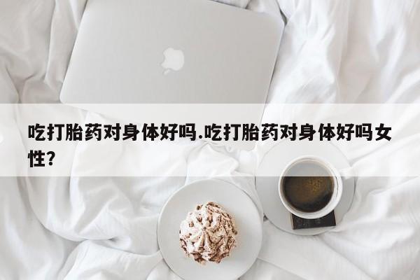 流产药网上购买吃打胎药对身体好吗.吃打胎药对身体好吗女性？
