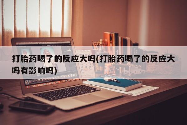 流产药网上购买打胎药喝了的反应大吗(打胎药喝了的反应大吗有影响吗)