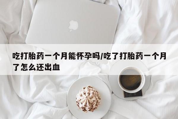 流产药网上购买吃打胎药一个月能怀孕吗/吃了打胎药一个月了怎么还出血